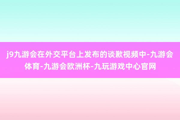 j9九游会在外交平台上发布的谈歉视频中-九游会体育-九游会欧洲杯-九玩游戏中心官网