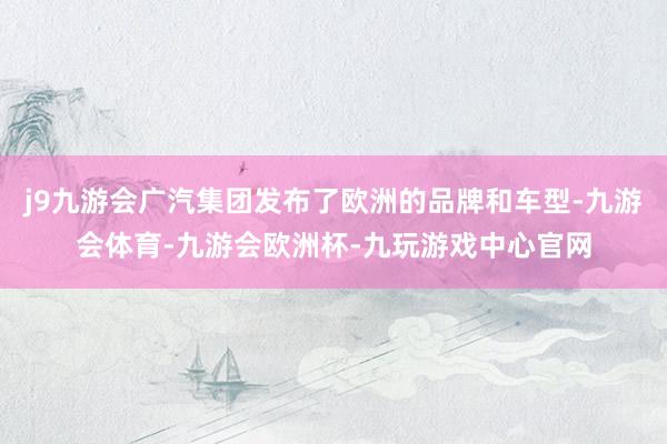 j9九游会广汽集团发布了欧洲的品牌和车型-九游会体育-九游会欧洲杯-九玩游戏中心官网