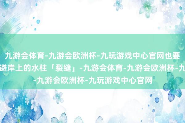 九游会体育-九游会欧洲杯-九玩游戏中心官网也要逼近元气心灵回避岸上的水柱「裂缝」-九游会体育-九游会欧洲杯-九玩游戏中心官网