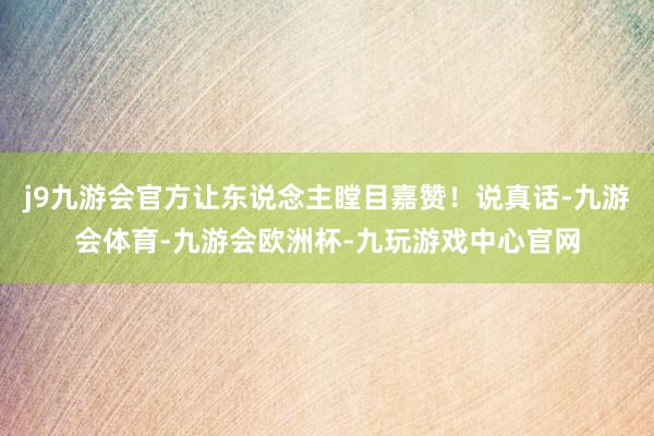 j9九游会官方让东说念主瞠目嘉赞！说真话-九游会体育-九游会欧洲杯-九玩游戏中心官网