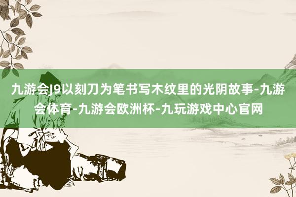九游会J9以刻刀为笔书写木纹里的光阴故事-九游会体育-九游会欧洲杯-九玩游戏中心官网