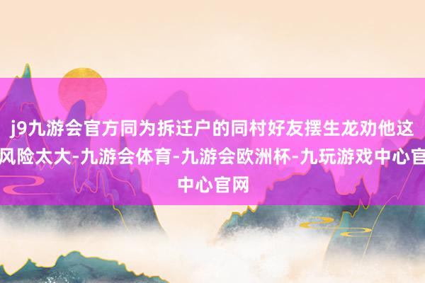 j9九游会官方同为拆迁户的同村好友摆生龙劝他这么风险太大-九游会体育-九游会欧洲杯-九玩游戏中心官网