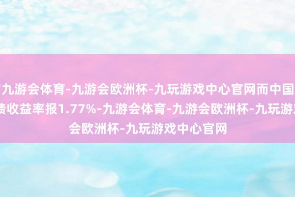 九游会体育-九游会欧洲杯-九玩游戏中心官网而中国10年期国债收益率报1.77%-九游会体育-九游会欧洲杯-九玩游戏中心官网