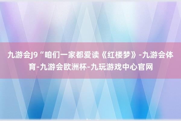 九游会J9“咱们一家都爱读《红楼梦》-九游会体育-九游会欧洲杯-九玩游戏中心官网