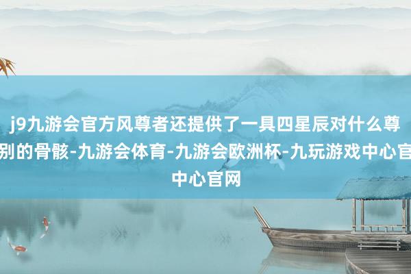 j9九游会官方风尊者还提供了一具四星辰对什么尊级别的骨骸-九游会体育-九游会欧洲杯-九玩游戏中心官网