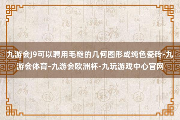 九游会J9可以聘用毛糙的几何图形或纯色瓷砖-九游会体育-九游会欧洲杯-九玩游戏中心官网