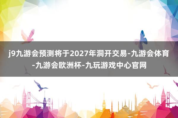 j9九游会预测将于2027年洞开交易-九游会体育-九游会欧洲杯-九玩游戏中心官网