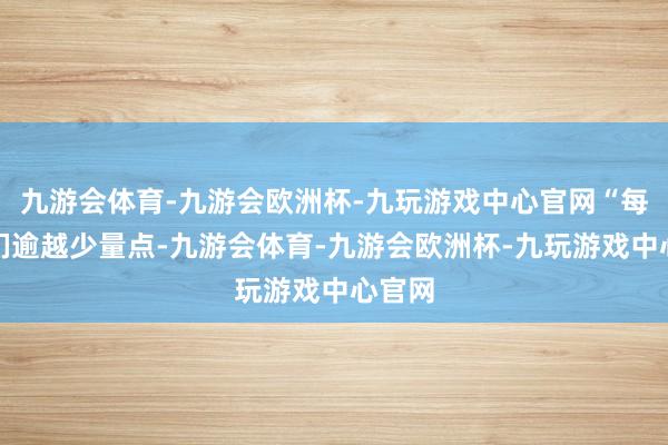 九游会体育-九游会欧洲杯-九玩游戏中心官网“每天咱们逾越少量点-九游会体育-九游会欧洲杯-九玩游戏中心官网