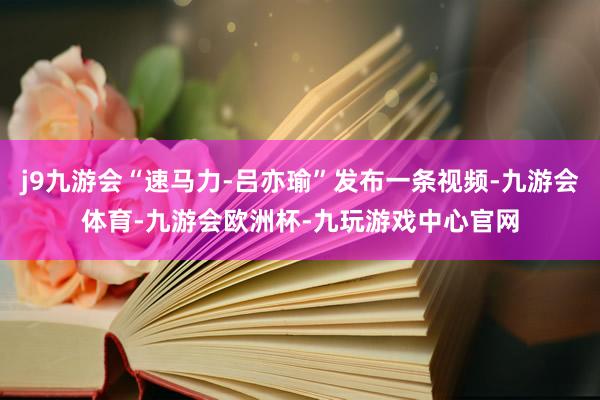 j9九游会“速马力-吕亦瑜”发布一条视频-九游会体育-九游会欧洲杯-九玩游戏中心官网