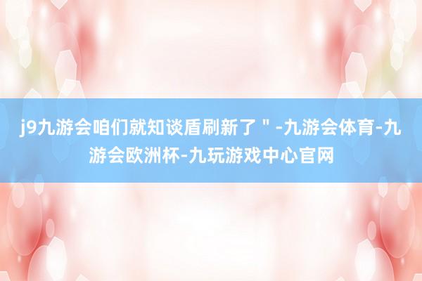 j9九游会咱们就知谈盾刷新了＂-九游会体育-九游会欧洲杯-九玩游戏中心官网