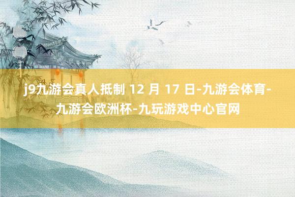 j9九游会真人抵制 12 月 17 日-九游会体育-九游会欧洲杯-九玩游戏中心官网