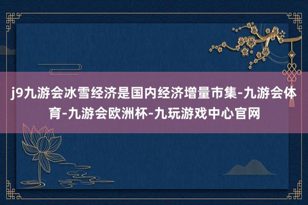 j9九游会冰雪经济是国内经济增量市集-九游会体育-九游会欧洲杯-九玩游戏中心官网
