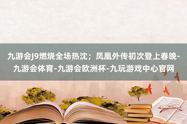 九游会J9燃烧全场热沈；凤凰外传初次登上春晚-九游会体育-九游会欧洲杯-九玩游戏中心官网
