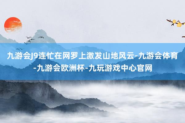 九游会J9连忙在网罗上激发山地风云-九游会体育-九游会欧洲杯-九玩游戏中心官网