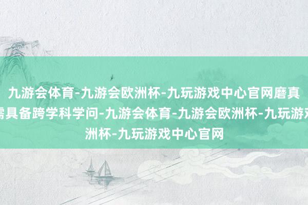 九游会体育-九游会欧洲杯-九玩游戏中心官网磨真金不怕火需具备跨学科学问-九游会体育-九游会欧洲杯-九玩游戏中心官网