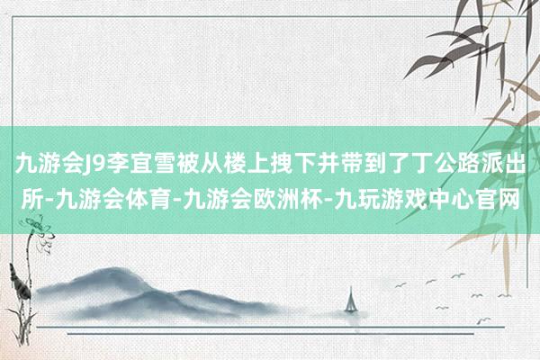 九游会J9李宜雪被从楼上拽下并带到了丁公路派出所-九游会体育-九游会欧洲杯-九玩游戏中心官网