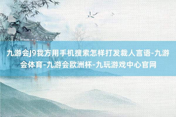 九游会J9我方用手机搜索怎样打发裁人言语-九游会体育-九游会欧洲杯-九玩游戏中心官网
