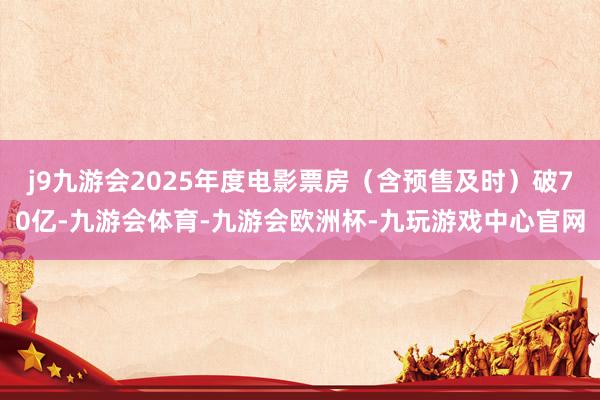 j9九游会2025年度电影票房（含预售及时）破70亿-九游会体育-九游会欧洲杯-九玩游戏中心官网