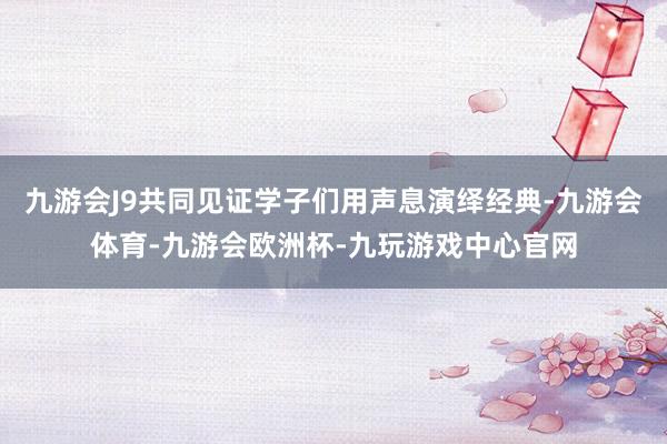 九游会J9共同见证学子们用声息演绎经典-九游会体育-九游会欧洲杯-九玩游戏中心官网