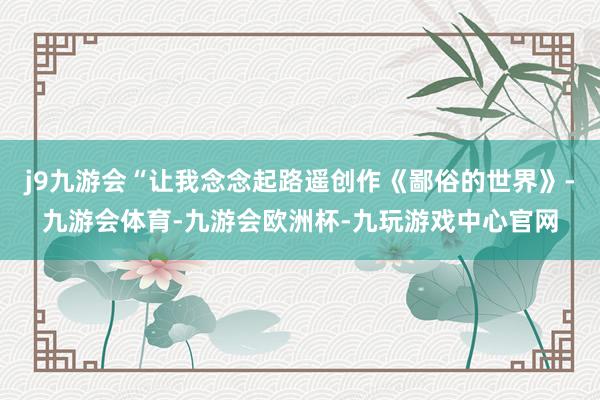 j9九游会“让我念念起路遥创作《鄙俗的世界》-九游会体育-九游会欧洲杯-九玩游戏中心官网