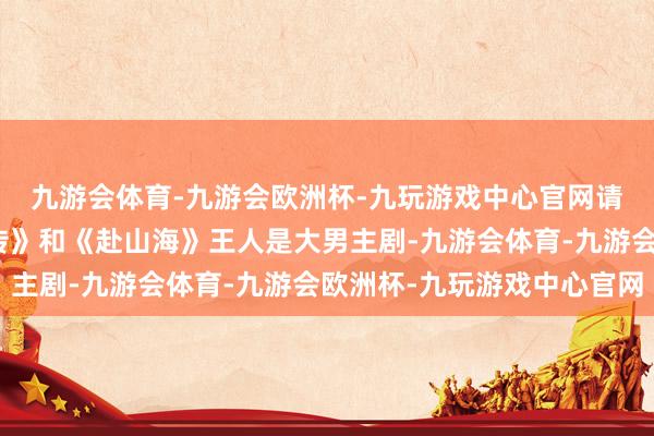 九游会体育-九游会欧洲杯-九玩游戏中心官网请勿对号入座）《藏海传》和《赴山海》王人是大男主剧-九游会体育-九游会欧洲杯-九玩游戏中心官网