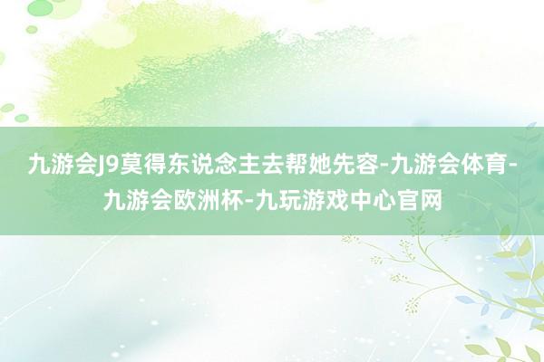 九游会J9莫得东说念主去帮她先容-九游会体育-九游会欧洲杯-九玩游戏中心官网