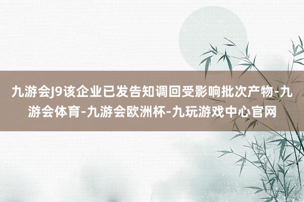 九游会J9该企业已发告知调回受影响批次产物-九游会体育-九游会欧洲杯-九玩游戏中心官网