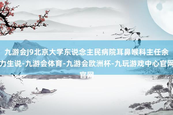 九游会J9北京大学东说念主民病院耳鼻喉科主任余力生说-九游会体育-九游会欧洲杯-九玩游戏中心官网