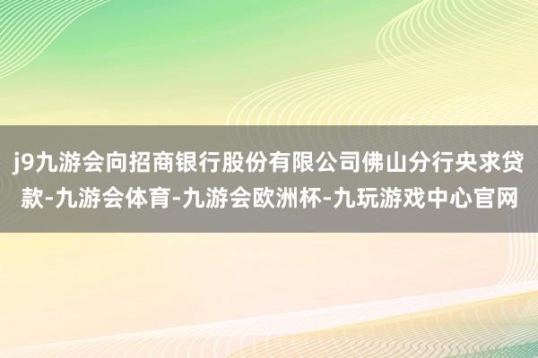 j9九游会向招商银行股份有限公司佛山分行央求贷款-九游会体育-九游会欧洲杯-九玩游戏中心官网