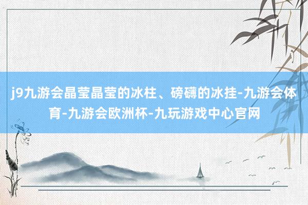j9九游会晶莹晶莹的冰柱、磅礴的冰挂-九游会体育-九游会欧洲杯-九玩游戏中心官网