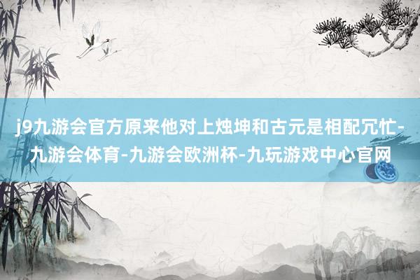 j9九游会官方原来他对上烛坤和古元是相配冗忙-九游会体育-九游会欧洲杯-九玩游戏中心官网