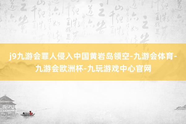 j9九游会罪人侵入中国黄岩岛领空-九游会体育-九游会欧洲杯-九玩游戏中心官网