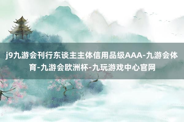 j9九游会刊行东谈主主体信用品级AAA-九游会体育-九游会欧洲杯-九玩游戏中心官网