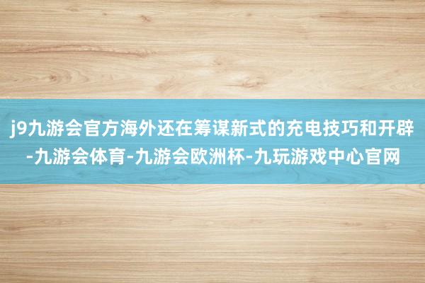 j9九游会官方海外还在筹谋新式的充电技巧和开辟-九游会体育-九游会欧洲杯-九玩游戏中心官网