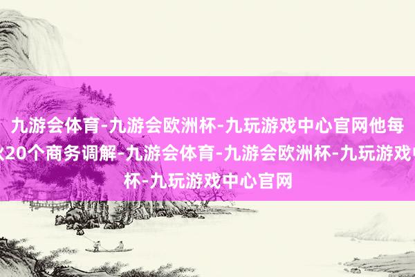 九游会体育-九游会欧洲杯-九玩游戏中心官网他每天要散伙20个商务调解-九游会体育-九游会欧洲杯-九玩游戏中心官网