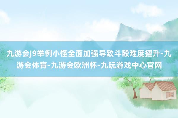 九游会J9举例小怪全面加强导致斗殴难度擢升-九游会体育-九游会欧洲杯-九玩游戏中心官网