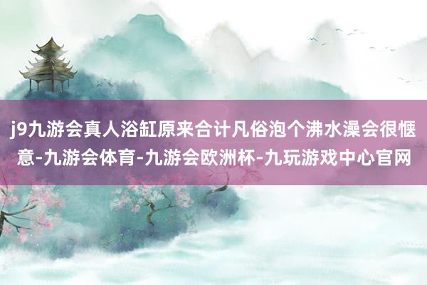 j9九游会真人浴缸原来合计凡俗泡个沸水澡会很惬意-九游会体育-九游会欧洲杯-九玩游戏中心官网