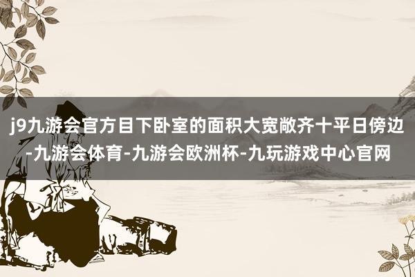 j9九游会官方目下卧室的面积大宽敞齐十平日傍边-九游会体育-九游会欧洲杯-九玩游戏中心官网