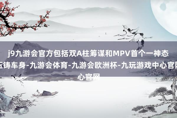 j9九游会官方包括双A柱筹谋和MPV首个一神态压铸车身-九游会体育-九游会欧洲杯-九玩游戏中心官网