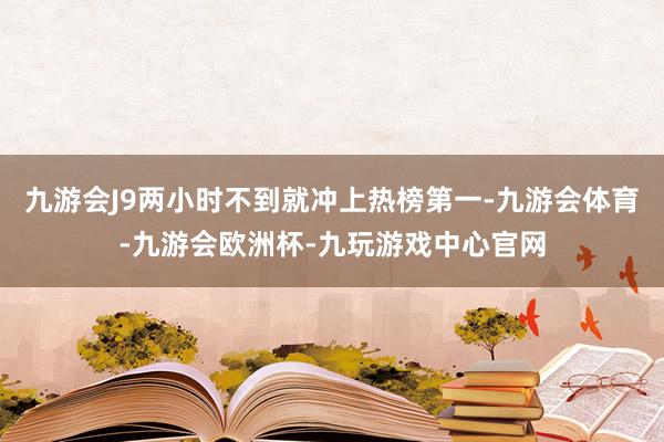 九游会J9两小时不到就冲上热榜第一-九游会体育-九游会欧洲杯-九玩游戏中心官网