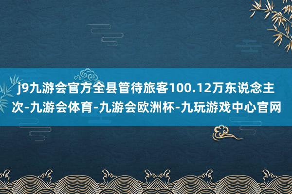 j9九游会官方全县管待旅客100.12万东说念主次-九游会体育-九游会欧洲杯-九玩游戏中心官网