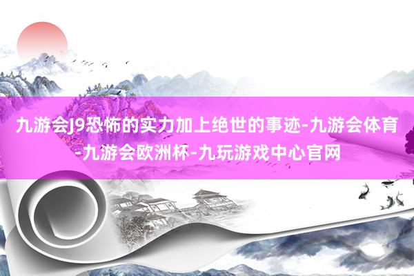 九游会J9恐怖的实力加上绝世的事迹-九游会体育-九游会欧洲杯-九玩游戏中心官网