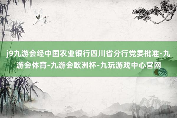 j9九游会经中国农业银行四川省分行党委批准-九游会体育-九游会欧洲杯-九玩游戏中心官网