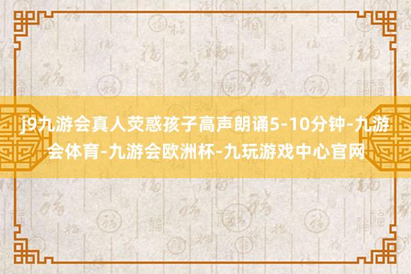 j9九游会真人荧惑孩子高声朗诵5-10分钟-九游会体育-九游会欧洲杯-九玩游戏中心官网