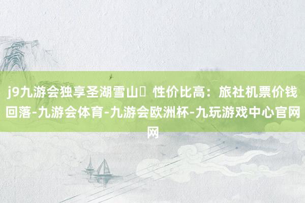 j9九游会独享圣湖雪山✅性价比高：旅社机票价钱回落-九游会体育-九游会欧洲杯-九玩游戏中心官网