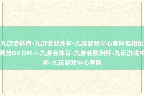 九游会体育-九游会欧洲杯-九玩游戏中心官网但相比走量是腾势D9 DM-i-九游会体育-九游会欧洲杯-九玩游戏中心官网