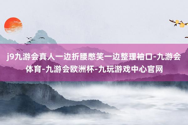 j9九游会真人一边折腰憋笑一边整理袖口-九游会体育-九游会欧洲杯-九玩游戏中心官网