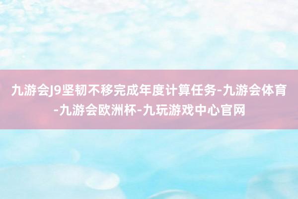 九游会J9坚韧不移完成年度计算任务-九游会体育-九游会欧洲杯-九玩游戏中心官网