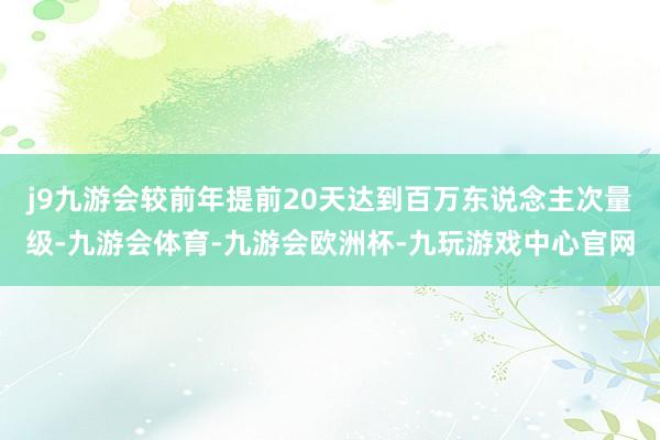 j9九游会较前年提前20天达到百万东说念主次量级-九游会体育-九游会欧洲杯-九玩游戏中心官网