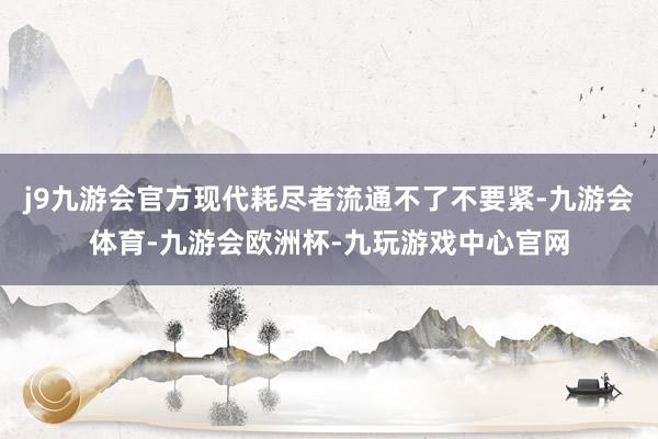 j9九游会官方现代耗尽者流通不了不要紧-九游会体育-九游会欧洲杯-九玩游戏中心官网